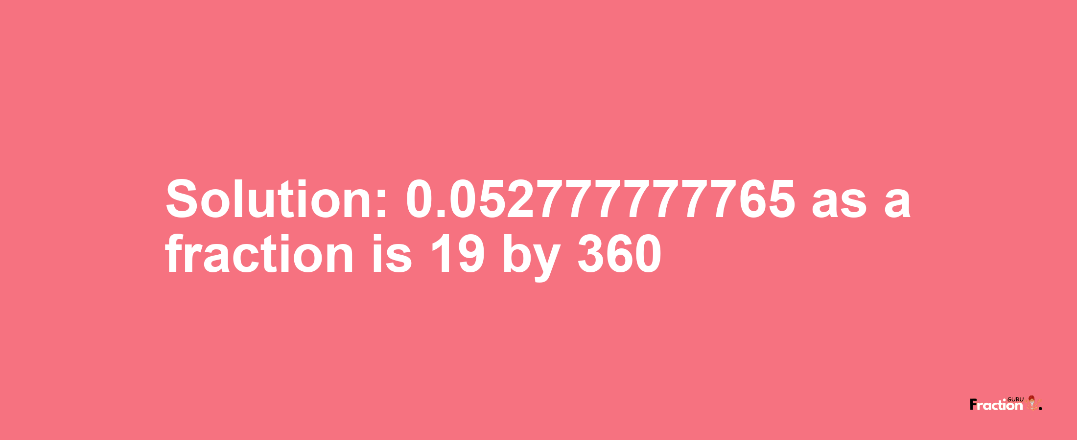 Solution:0.052777777765 as a fraction is 19/360